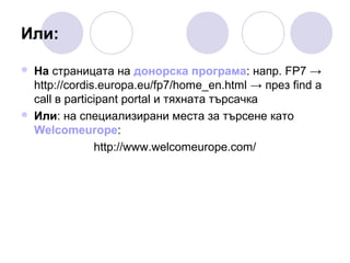 Или:




На страницата на донорска програма: напр. FP7 →
http://cordis.europa.eu/fp7/home_en.html → през find a
call в participant portal и тяхната търсачка
Или: на специализирани места за търсене като
Welcomeurope:
http://www.welcomeurope.com/

 