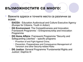 възможностите са много:


Важните адреси и точните места са различни за
всеки:





EACEA - Education Audiovisual and Culture Executive Agency
(Europe for Citizens, Youth in Action)
DG Environment: The Competitiveness and Innovation
Framework Programme – Entrepreneurship and Innovation
Programme
DG Home Affairs: Framework Programme "Security and
Safeguarding Liberties” - specific programs





Prvention of and Fight Against Crime,
Prevention, Preparedness and Consequence Management of
Terrorism and other Security-related Risks

DG Justice: General Programme 'Fundamental Rights and
Justice'; Daphne III

 