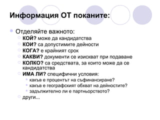 Информация ОТ поканите:
 Отделяйте важното:
 КОЙ? може да кандидатства
 КОИ? са допустимите дейности
 КОГА? е крайният срок
 КАКВИ? документи се изискват при подаване
 КОЛКО? са средствата, за които може да се
кандидатства
 ИМА ЛИ? специфични условия:
какъв е процентът на съфинансиране?
 какъв е географският обхват на дейностите?
 задължително ли е партньорството?




други...

 