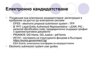Електронно кандидатстване


!Тенденция към електронно кандидатстване: регистрация и
одобрение на достъп до електронни системи
 EPSS - electronic proposal submission system - 7FP
 В 7РП: Legal Entity Authorised Representative - LEAR; PIC personal identification code; предварително създаден профил
с административни документи
 PRIAMOS: DG Home, DG Justice - pdf forms
 ИСУН - системата на структурните фондове в България
https://eumis.government.bg/




ЕЕA Grants: електронна платформа за кандидатстване

Electronic submission system user guides

 