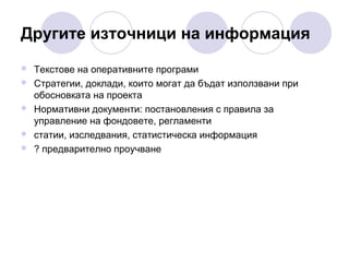 Другите източници на информация






Текстове на оперативните програми
Стратегии, доклади, които могат да бъдат използвани при
обосновката на проекта
Нормативни документи: постановления с правила за
управление на фондовете, регламенти
статии, изследвания, статистическа информация
? предварително проучване

 