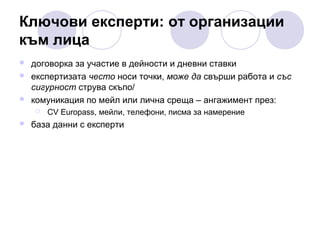 Ключови експерти: от организации
към лица




договорка за участие в дейности и дневни ставки
експертизата често носи точки, може да свърши работа и със
сигурност струва скъпо/
комуникация по мейл или лична среща – ангажимент през:




CV Europass, мейли, телефони, писма за намерение

база данни с експерти

 