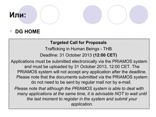 Или:


DG HOME

Targeted Call for Proposals
Trafficking in Human Beings - THB
Deadline: 31 October 2013 (12:00 CET)
Applications must be submitted electronically via the PRIAMOS system
and must be uploaded by 31 October 2013, 12:00 CET. The
PRIAMOS system will not accept any application after the deadline.
Please note that the documents submitted via the PRIAMOS system
do not need to be sent by regular mail nor by e-mail.
Please note that although the PRIAMOS system is able to deal with
many applications at the same time, it is advisable NOT to wait until
the last moment to register in the system and submit your
application.

 