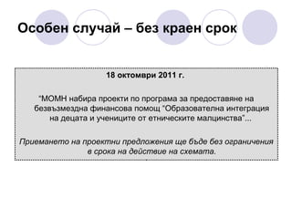 Особен случай – без краен срок

18 октомври 2011 г.
“МОМН набира проекти по програма за предоставяне на
безвъзмездна финансова помощ “Образователна интеграция
на децата и учениците от етническите малцинства”...
Приемането на проектни предложения ще бъде без ограничения
в срока на действие на схемата.

 
