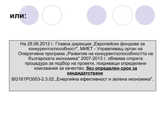 или:

На 28.06.2012 г. Главна дирекция „Европейски фондове за
конкурентоспособност", МИЕТ - Управляващ орган на
Оперативна програма „Развитие на конкурентоспособността на
българската икономика" 2007-2013 г. обявява открита
процедура за подбор на проекти, покриващи определени
изисквания за качество, без определен срок за
кандидатстване
BG161PO003-2.3.02 „Енергийна ефективност и зелена икономика".

 