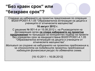 “Без краен срок“ или
“безкраен срок”?
Спиране на набирането на проектни предложения по операция
BG051PO001-4.1.05 “Образователна интеграция на децата и
учениците от етническите малцинства”
16 август 2012 г.
С решение № 801-4 от 15.08.2012 г. на Ръководителя на
Договарящия орган се спира набирането на проектни
предложения по процедура за конкурентен подбор на проекти
без определен срок за кандидатстване BG051PO001-4.1.05
“Образователна интеграция на децата и учениците от
етническите малцинства”.
Мотивът за спиране на набирането на проектни предложения е,
че стойността на подадените проектни предложения
надхвърля финансовия ресурс по обявената схема.
[18.10.2011 – 16.08.2012]

 