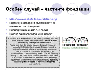 Особен случай – частните фондации





http://www.rockefellerfoundation.org/
Постоянно отворени възможности за
заявяване на намерение
Периодични оценителни сесии
Покана за разработване на проект
If you feel your work relates to our funding strategy and you
have met the criteria described above, please submit
your inquiry through our online portal.
Please note that the inquiry process does not include an
opportunity to submit a proposal. Instead, we ask a
series of multiple choice and short-answer questions.
After submitting your answers, we will send an
automated response confirming receipt. We will follow up
with you if we have any additional questions or feel there
is a possible fit between our work and yours. Pleasedo
not contact us about the status of your inquiry. Typically,
it takes up to six weeks to review and reply to
submissions.

 