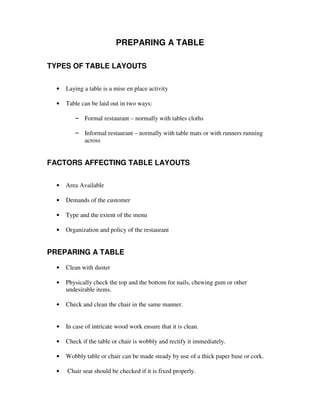 PREPARING A TABLE
TYPES OF TABLE LAYOUTS
•

Laying a table is a mise en place activity

•

Table can be laid out in two ways:
– Formal restaurant – normally with tables cloths
– Informal restaurant – normally with table mats or with runners running
across

FACTORS AFFECTING TABLE LAYOUTS
•

Area Available

•

Demands of the customer

•

Type and the extent of the menu

•

Organization and policy of the restaurant

PREPARING A TABLE
•

Clean with duster

•

Physically check the top and the bottom for nails, chewing gum or other
undesirable items.

•

Check and clean the chair in the same manner.

•

In case of intricate wood work ensure that it is clean.

•

Check if the table or chair is wobbly and rectify it immediately.

•

Wobbly table or chair can be made steady by use of a thick paper base or cork.

•

Chair seat should be checked if it is fixed properly.

 