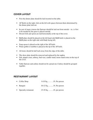 COVER LAYOUT
•

First the dinner plate should be laid inverted on the table.

•

AP Knife on the right, fork on the left with spaces between them determined by
the dinner plate laid out.

•

In case of many courses the flatware should be laid out from outside – in, i.e first
to be needed by the guest is placed outside.
Dessert fork and spoon are laid horizontally at the top of the cover.

•
•

B&B plate should be placed on the left hand side B&B knife is placed on the
B&B plate on the right side with blade facing left.

•
•

Soup spoon is placed on the right of the AP knife.
Water goblet or tumbler is placed at the tip of the AP knife.

•

All items should be half inch away from the edge of the table.

•
•

The show plate should be removed and replaced by the napkin.
Salt, pepper cruet, ashtray, bud vase, candle stand, menu stand come on the top of
the cover.

•

Table flatware and cutlery should not be spread out. Cutlery should be grouped
together.

RESTAURANT LAYOUT
•

Coffee Shop

8-10 Sq........…..Ft. Per person

•

Banquet

10-12 Sq............ Ft. Per person

•

Specialty restaurant

15-18 Sq……….Ft. per person

 