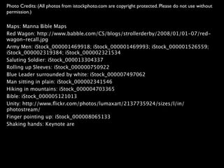 Photo Credits: (All photos from istockphoto.com are copyright protected. Please do not use without
permission.)

Maps: Manna Bible Maps
Red Wagon: http://www.babble.com/CS/blogs/strollerderby/2008/01/01-07/red-
wagon-recall.jpg
Army Men: iStock_000001469918; iStock_000001469993; iStock_000001526559;
iStock_000002319384; iStock_000002321534
Saluting Soldier: iStock_000013304337
Rolling up Sleeves: iStock_000000750922
Blue Leader surrounded by white: iStock_000007497062
Man sitting in plain: iStock_000002341546
Hiking in mountains: iStock_000004703365
Bible: iStock_000005121013
Unity: http://www.ﬂickr.com/photos/lumaxart/2137735924/sizes/l/in/
photostream/
Finger pointing up: iStock_000008065133
Shaking hands: Keynote are
 