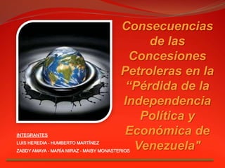 Consecuencias
de las
Concesiones
Petroleras en la
“Pérdida de la
Independencia
Política y
Económica de
Venezuela"
INTEGRANTES
LUIS HEREDIA - HUMBERTO MARTÍNEZ
ZABDY AMAYA - MARÍA MIRAZ - MAIBY MONASTERIOS
 