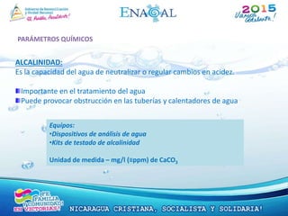 PARÁMETROS QUÍMICOS
ALCALINIDAD:
Es la capacidad del agua de neutralizar o regular cambios en acidez.
Importante en el tratamiento del agua
Puede provocar obstrucción en las tuberías y calentadores de agua
Equipos:
•Dispositivos de análisis de agua
•Kits de testado de alcalinidad
Unidad de medida – mg/l (≡ppm) de CaCO3
 