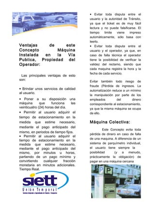 • Evitar toda disputa entre el
                                         usuario y la autoridad de Tránsito,
                                         ya que el ticket es de muy fácil
                                         lectura y no puede falsificarse. El
                                         tiempo    limite   viene   impreso
                                         automáticamente, sólo basa con
                                         leerlo.
Ventajas    de     este                  • Evitar toda disputa entre el
Concepto        Máquina                  usuario y el operador, ya que, en
Instalada en    la  Vía                  caso de falla técnica el operador
Publica, Propiedad del                   tiene la posibilidad de verificar la
Operador:                                validez del reclamo, siendo que
                                         cada maquina registra la hora y la
                                         fecha de cada servicio.
 Las principales ventajas de esto
son:                                     Evitar también todo riesgo de
                                         fraude (Pérdida de ingresos. La
• Brindar unos servicios de calidad
                                         automatización reduce a un mínimo
al usuario.
                                         la manipulación por parte de los
• Poner a su disposición una             empleados          del       dinero
máquina       que     funciona     las   correspondiente al estacionamiento,
veinticuatro (24) horas del día.         ya que la misma máquina se ocupa
• Permitir al usuario adquirir el        de ello.
tiempo de estacionamiento en la
medida que estime necesario,             Máquina Colectiva:
mediante el pago anticipado del
                                                  Este Concepto evita toda
mismo, en periodos de tiempo fijos.
                                         pérdida de dinero en caso de falla
• Permitir al usuario adquirir el
                                         de una maquina. A diferencia de un
tiempo de estacionamiento en la
medida que estime necesario,             sistema de parquímetro individual,
mediante el pago anticipado del          el usuario tiene siempre la
mismo, por minutos u horas,              posibilidad     (y   a    menudo,
partiendo de un pago mínimo y            prácticamente la obligación) de
convirtiendo     cualquier    fracción   pagar en una máquina cercana
monetaria en minutos adicionales.
Tiempo Real.




  U n ió n Te m p o r a l
 