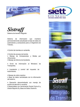U n ió n Te m p o r a l




Sistraff
Sistema de transito integrado


Sistema    de    información    que   mantiene
permanentemente actualizada la base de datos de
automotores y conductores para un Organismo de
Tránsito.


• Control de tramites en ventanilla.

• Control de proceso de tramite.
• Manejo de Comparendos y                 Multas      por
infracciones.
• Manejo de Informe de Accidente.

• Envió de       información      al    Ministerio    de
Transportes.

• Liquidación    y control      del    impuesto      de
Automotores.

• Manejo de cobro coactivo.
• Base de datos centralizada con la información
del sistema.

• Operación descentralizada con manejo de
puntos de atención a usuarios
• Desarrollado con herramienta Oracle Forms 6i y
Oracle Reports 6l y Base de Datos Oracle 8i.
 