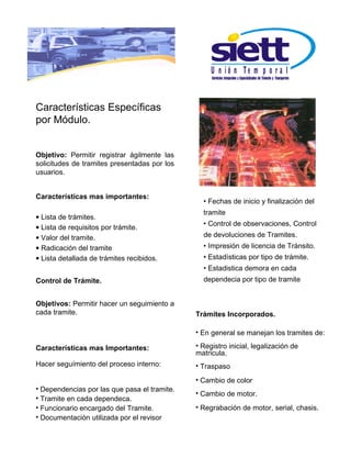 U n ió n Te m p o r a l


Características Específicas
por Módulo.


Objetivo: Permitir registrar ágilmente las
solicitudes de tramites presentadas por los
usuarios.


Características mas importantes:
                                                • Fechas de inicio y finalización del
                                                tramite
• Lista de trámites.
                                                • Control de observaciones, Control
• Lista de requisitos por trámite.
• Valor del tramite.                            de devoluciones de Tramites.
• Radicación del tramite                        • Impresión de licencia de Tránsito.
• Lista detallada de trámites recibidos.        • Estadísticas por tipo de trámite.
                                                • Estadistica demora en cada
Control de Trámite.                             dependecia por tipo de tramite


Objetivos: Permitir hacer un seguimiento a
cada tramite.                                 Trámites Incorporados.

                                              • En general se manejan los tramites de:

Características mas Importantes:              • Registro inicial, legalización de
                                              matricula,
Hacer seguímiento del proceso interno:        • Traspaso
                                              • Cambio de color
• Dependencias por las que pasa el tramite.
                                              • Cambio de motor.
• Tramite en cada dependeca.
• Funcionario encargado del Tramite.          • Regrabación de motor, serial, chasis.
• Documentación utilizada por el revisor
 