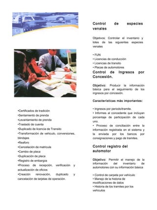 Control          de         especies
                                                 venales

                                                 Objetivos: Controlar el inventario y
                                                 lotes de las siguientes especies
                                                 venales

                                                 • FUN
                                                 • Licencias de conducción
                                                 • Licencias de transito
                                                 • Placas de automotores
                                                 Control de            Ingresos       por
                                                 Concesión.

                                                 Objetivo: Producir la información
                                                 básica para el seguimiento de los
                                                 ingresos por concesión.

                                                 Características más importantes:

                                                 • Ingresos por periodo/tramite.
•Certificados de tradición
                                                 • Informes al concedente que incluyan
•Sentamiento de prenda
                                                 porcentaje de participación de cada
•Levantamiento de prenda
                                                 uno.
•Traslado de cuenta                              • Proceso de conciliación entre la
•Duplicado de licencia de Transito               información registrada en el sistema y
•Transformación de vehiculo, conversiones,       la enviada por los bancos por
blindajes                                        consignaciones y pago de tramites.
•Reaforo
•Cancelación de matricula                        Control registro del
•Cambio de placa                                 automotor
•Duplicación de placa
•Registro de embargos                            Objetivo: Permitir el manejo de la
                                                 información   del      inventario   de
•Proceso    de   recepción,   verificación   y
                                                 automotores con su información básica
actualización de oficios
•Creación     renovación,     duplicado      y   • Control de carpeta por vehículo
cancelación de tarjetas de operación.            • Manejo de la historia de
                                                 modificaciones de datos
                                                 • Historia de los tramites por los
                                                 vehículos
 