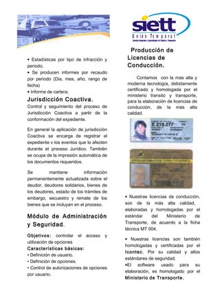 U n ió n Te m p o r a l

                                             Producción de
• Estadísticas por tipo de infracción y     Licencias de
periodo.                                    Conducción.
• Se producen informes por recaudo
por periodo (Dia, mes, año, rango de             Contamos con la mas alta y
fecha)                                      moderna tecnología, debidamente
• Informe de cartera.                       certificado y homologada por el
                                            ministerio transito y transporte,
Jurisdicción Coactiva.                      para la elaboración de licencias de
Control y seguimiento del proceso de        conducción, de la más alta
Jurisdicción Coactiva a partir de la        calidad.
conformación del expediente.

En general la aplicación de jurisdicción
Coactiva se encarga de registrar el
expediente v los eventos que lo afecten
durante et proceso Jurídico. También
se ocupa de la impresión automática de
los documentos requeridos.

Se        mantiene          información
permanentemente actualizada sobre el
deudor, deudores solidarios, bienes de
los deudores, estado de los trámites de
embargo, secuestro y remate de los         • Nuestras licencias de conducción,
bienes que se incluyan en el proceso.      son de la más alta calidad,
                                           elaboradas y homologadas por el
Módulo de Administración                   estándar     del    Ministerio   de
                                           Transporte, de acuerdo a la ficha
y Seguridad .
                                           técnica MT 004.
Objetivos: controlar el acceso y
                                           • Nuestras licencias son también
utilización de opciones
                                           homologadas y certificadas por el
Características básicas:
                                           Icontec. Por su calidad y altos
• Definición de usuario.
                                           estándares de seguridad.
• Definición de opciones.
                                           •El software usado para su
• Control de autorizaciones de opciones
                                           elaboración, es homologado por el
por usuario.
                                           M inisterio de Transporte.
 