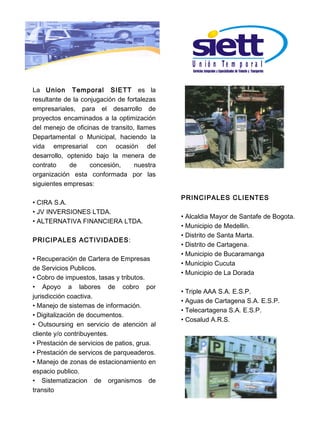 U n ió n Te m p o r a l

La Union Temporal SIETT es la
resultante de la conjugación de fortalezas
empresariales, para el desarrollo de
proyectos encaminados a la optimización
del menejo de oficinas de transito, llames
Departamental o Municipal, haciendo la
vida empresarial con ocasión del
desarrollo, optenido bajo la menera de
contrato     de     concesión,     nuestra
organización esta conformada por las
siguientes empresas:

                                             PRINCIPALES CLIENTES
• CIRA S.A.
• JV INVERSIONES LTDA.
                                             • Alcaldia Mayor de Santafe de Bogota.
• ALTERNATIVA FINANCIERA LTDA.
                                             • Municipio de Medellin.
                                             • Distrito de Santa Marta.
PRICIPALES ACTIVIDADES:
                                             • Distrito de Cartagena.
                                             • Municipio de Bucaramanga
• Recuperación de Cartera de Empresas
                                             • Municipio Cucuta
de Servicios Publicos.
                                             • Municipio de La Dorada
• Cobro de impuestos, tasas y tributos.
• Apoyo a labores de cobro por
                                             • Triple AAA S.A. E.S.P.
jurisdicción coactiva.
                                             • Aguas de Cartagena S.A. E.S.P.
• Manejo de sistemas de información.
                                             • Telecartagena S.A. E.S.P.
• Digitalización de documentos.
                                             • Cosalud A.R.S.
• Outsoursing en servicio de atención al
cliente y/o contribuyentes.
• Prestación de servicios de patios, grua.
• Prestación de servicos de parqueaderos.
• Manejo de zonas de estacionamiento en
espacio publico.
• Sistematizacion de organismos de
transito
 