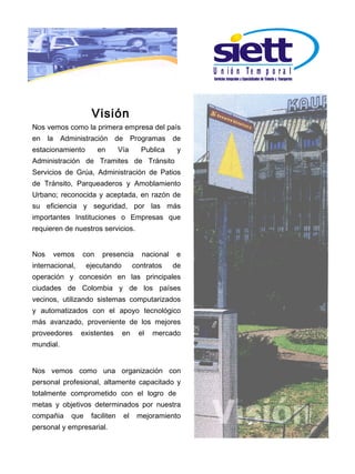 U n ió n Te m p o r a l



                    Visión
Nos vemos como la primera empresa del país
en la Administración de Programas de
estacionamiento        en       Vía     Publica     y
Administración de Tramites de Tránsito
Servicios de Grúa, Administración de Patios
de Tránsito, Parqueaderos y Amoblamiento
Urbano; reconocida y aceptada, en razón de
su eficiencia y seguridad, por las más
importantes Instituciones o Empresas que
requieren de nuestros servicios.


Nos   vemos      con    presencia       nacional   e
internacional,    ejecutando          contratos    de
operación y concesión en las principales
ciudades de Colombia y de los países
vecinos, utilizando sistemas computarizados
y automatizados con el apoyo tecnológico
más avanzado, proveniente de los mejores
proveedores      existentes      en    el   mercado
mundial.


Nos vemos como una organización con
personal profesional, altamente capacitado y
totalmente comprometido con el logro de
metas y objetivos determinados por nuestra
compañia    que     faciliten    el    mejoramiento
personal y empresarial.
 