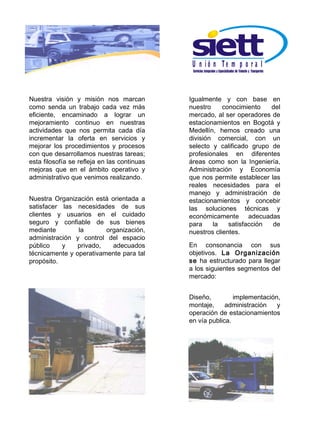 U n ió n Te m p o r a l


Nuestra visión y misión nos marcan           Igualmente y con base en
como senda un trabajo cada vez más           nuestro     conocimiento   del
eficiente, encaminado a lograr un            mercado, al ser operadores de
mejoramiento continuo en nuestras            estacionamientos en Bogotá y
actividades que nos permita cada día         Medellín, hemos creado una
incrementar la oferta en servicios y         división comercial, con un
mejorar los procedimientos y procesos        selecto y calificado grupo de
con que desarrollamos nuestras tareas;       profesionales en diferentes
esta filosofía se refleja en las continuas   áreas como son la Ingeniería,
mejoras que en el ámbito operativo y         Administración y Economía
administrativo que venimos realizando.       que nos permite establecer las
                                             reales necesidades para el
                                             manejo y administración de
Nuestra Organización está orientada a        estacionamientos y concebir
satisfacer las necesidades de sus            las soluciones técnicas y
clientes y usuarios en el cuidado            económicamente adecuadas
seguro y confiable de sus bienes             para    la    satisfacción  de
mediante        la       organización,       nuestros clientes.
administración y control del espacio
público    y    privado,   adecuados         En consonancia con sus
técnicamente y operativamente para tal       objetivos. La Organización
propósito.                                   se ha estructurado para llegar
                                             a los siguientes segmentos del
                                             mercado:


                                             Diseño,         implementación,
                                             montaje,     administración   y
                                             operación de estacionamientos
                                             en vía publica.
 