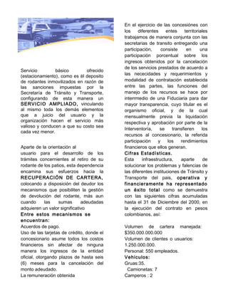 En el ejercicio de las concesiónes con
                                           los    diferentes     entes     territoriales
                                           trabajamos de manera conjunta con las
                                           secretarias de transito entregando una
                                           participación,     consiste      en      una
                                           participación porcentual sobre los
                                           ingresos obtenidos por la cancelación
                                           de los servicios prestados de acuerdo a
Servicio        básico        ofrecido
                                           las nececidades y requerimientos y
(estacionamiento), como es él deposito
de rodantes inmovilizados en razón de      modalidad de contratación establecida
las sanciones impuestas por la             entre las partes, las funciones del
Secretaría de Tránsito y Transporte,       manejo de los recursos se hace por
configurando de esta manera un             interrmedio de una Fiduciaria para dar
SERVICIO AMPLIADO, vinculando              mayor transparencia, cuyo titular es el
al mismo toda los demás elementos          organismo oficial, y de la cual
que a juicio del usuario y la              mensualmente previa la liquidación
organización hacen el servicio más         respectiva y aprobación por parte de la
valioso y conducen a que su costo sea
                                           Interventoría,    se     transfieren      los
cada vez menor.
                                           recursos al concesionario, la referida
                                           participación    y     los   rendimientos
Aparte de la orientación al                financieros que ellos generan.
usuario para el desarrollo de los          Cifras Estadísticas.
trámites concernientes al retiro de su     Esta     infraestructura,    aparte        de
rodante de los patios, esta dependencia    solucionar los problemas y falencias de
encamina sus esfuerzos hacia la            las diferentes instituciones de Tránsito y
RECUPERACIÓN DE CARTERA,                   Transporte del pais, operativa y
colocando a disposición del deudor los     financieramente ha representado
mecanismos que posibiliten la gestión      un éxito total como se demuestra
de devolución del rodante, más aun         con las siguientes cifras acumuladas
cuando       las   sumas      adeudadas    hasta el 31 de Diciembre del 2000, en
adquieren un valor significativo           la ejecución del contrato en pesos
Entre estos mecanismos se                  colombianos, así:
encuentran:
Acuerdos de pago.                          Volumen de cartera manejada:
Uso de las tarjetas de crédito, donde el   $350.000.000.000
concesionario asume todos los costos       Volumen de clientes o usuarios:
financieros sin afectar de ninguna         1.250.000.000.
manera los ingresos de la entidad          Personal: 550 empleados.
oficial, otorgando plazos de hasta seis    Vehiculos:
(6) meses para la cancelación del          Gruas:35.
monto adeudado.                             Camionetas: 7
La remuneración obtenida                   Camperos : 2
 