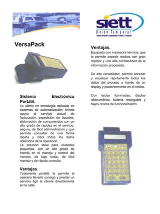 U n ió n Te m p o r a l

VersaPack                                 Ventajas.
                                          Equipado con impresora térmica, que
                                          le permite expedir recibos con gran
                                          rapidez y una alta confiabilidad de la
                                          información procesada.

                                          De alta versatilidad, permite accesar
                                          y visualizar rápidamente todos los
                                          datos del proceso a través de un
                                          display y posteriormente en el recibo.


 Sistema               Electrónico        Con teclas iluminadas, display
                                          alfanumérico, batería recargable y
 Portátil.
                                          bajos costos de funcionamiento.
 Lo ultimo en tecnología aplicada en
 sistemas de automatización; brinda
 apoyo     al   servicio   actual   de
 facturación, expedición de tiquetes,
 elaboración de comparendos con un
 alto grado de rapidez en el servicio,
 seguro, de fácil administración y que
 permite consultar de una forma
 rápida y clara todos los datos
 obtenidos de la operación.
 La solución ideal para ciudades
 pequeñas, con un alto grado de
 interés en el manejo y control del
 transito, de bajo costo, de fácil
 manejo y de rápida consulta.

 Ventajas.
 Totalmente portátil, le permite al
 operario llevarlo consigo y prestar un
 servicio ágil al cliente directamente
 en la calle.
 