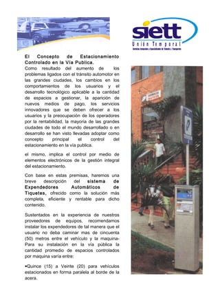 U n ió n Te m p o r a l
El    Concepto        de    Estacionamiento
Controlado en la Vía Publica.
Como resultado del aumento de               los
problemas ligados con el tránsito automotor en
las grandes ciudades, los cambios en los
comportamientos de los usuarios y el
desarrollo tecnológico aplicable a la cantidad
de espacios a gestionar, la aparición de
nuevos medios de pago, los servicios
innovadores que se deben ofrecer a los
usuarios y la preocupación de los operadores
por la rentabilidad, la mayoria de las grandes
ciudades de todo el mundo desarrollado o en
desarrollo se han visto llevadas adoptar como
concepto      principal    el    control    del
estacionamiento en la vía publica.

el mismo, implica el control por medio de
elementos electrónicos de la gestión integral
del estacionamiento.

Con base en estas premisas, haremos una
breve    descripción  del   sistema    de
Expendedores         Automáticos       de
Tiquetes, ofrecido como la solución más
completa, eficiente y rentable para dicho
contenido.

Sustentados en la experiencia de nuestros
proveedores de equipos, recomendamos
instalar los expendedores de tal manera que el
usuario no deba caminar mas de cincuenta
(50) metros entre el vehículo y la maquina-
Para su instalación en la vía pública la
cantidad promedio de espacios controlados
por maquina varía entre:

•Quince (15) a Veinte (20) para vehículos
estacionados en forma paralela al borde de la
acera.
 