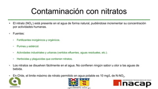 Contaminación con nitratos
• El nitrato (NO3
-) está presente en el agua de forma natural, pudiéndose incrementar su concentración
por actividades humanas.
‣ Fuentes:
‣ Fertilizantes inorgánicos y orgánicos.
‣ Purines y estiércol.
‣ Actividades industriales y urbanas (vertidos efluentes, aguas residuales, etc.).
‣ Herbicidas y plaguicidas que contienen nitratos.
‣ Los nitratos se disuelven fácilmente en el agua. No confieren ningún sabor u olor a las aguas de
bebida.
‣ En Chile, el limite máximo de nitrato permitido en agua potable es 10 mg/L de N-NO3.
 