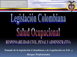 CIPAS COMANDOS AZULES EDGAR  A USCATEGUI B JOHNNY TEQUIA Legislación Colombiana Salud Ocupacional RESPONSABILIDAD CIVIL, PENAL Y ADMINISTRATIVA Tomado de la legislación Colombiana y de Legislación en S.O.  y Riesgos Profesionales   