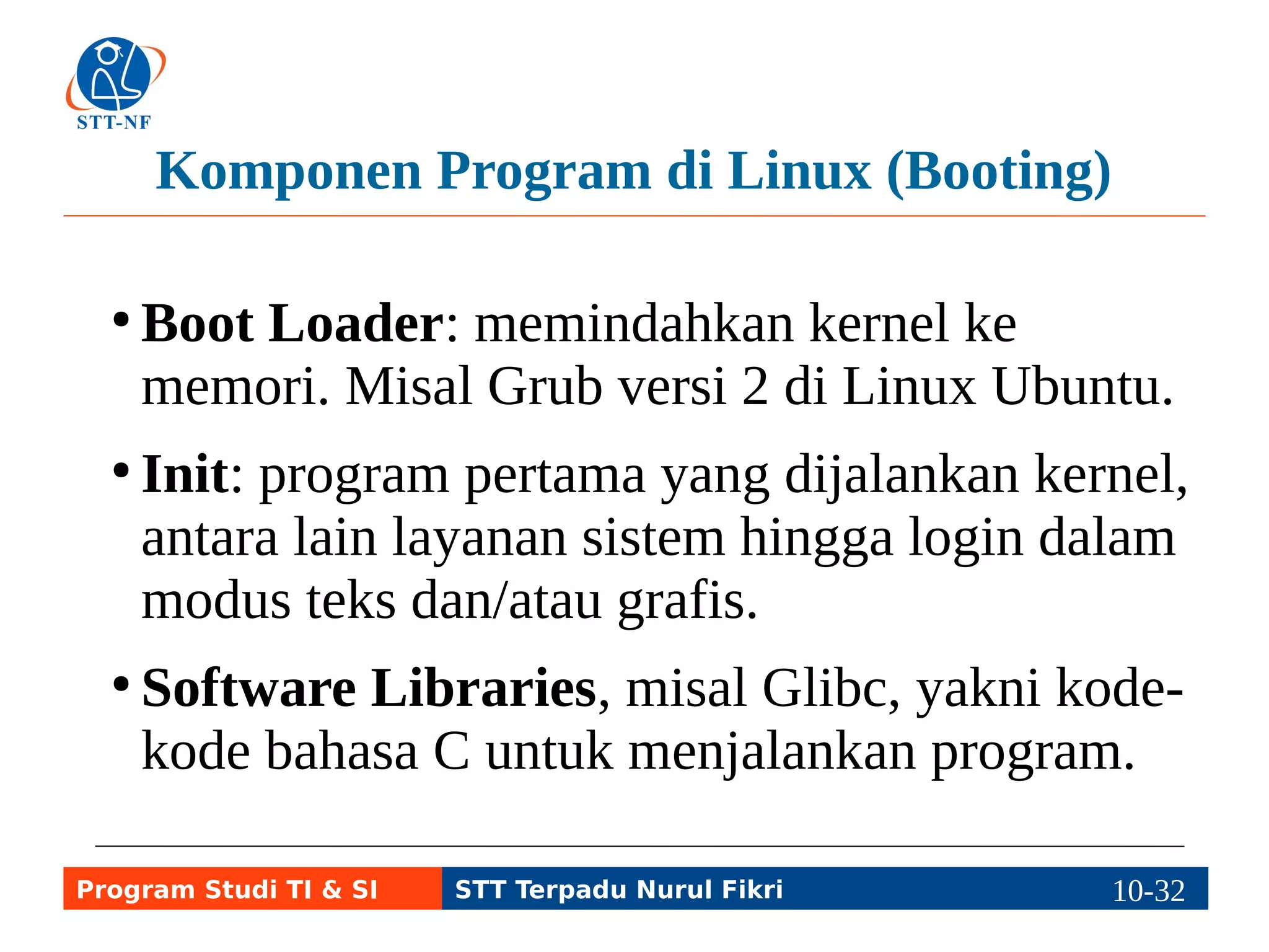 Komponen Program di Linux (Login) 
● User Interface (antarmuka pengguna) yang 
dapat berbentuk teks CLI (Bourne Again 
Shell) atau grafis GUI (X Window + Unity). 
● Setelah login ke Linux, pengguna masuk ke 
prompt CLI atau GUI (misal login melalui 
manajer desktop lightdm untuk masuk ke 
desktop Unity pada distro Linux Ubuntu). 
Program Studi TI & SI STT Terpadu Nurul Fikri 10-3110-5 
 