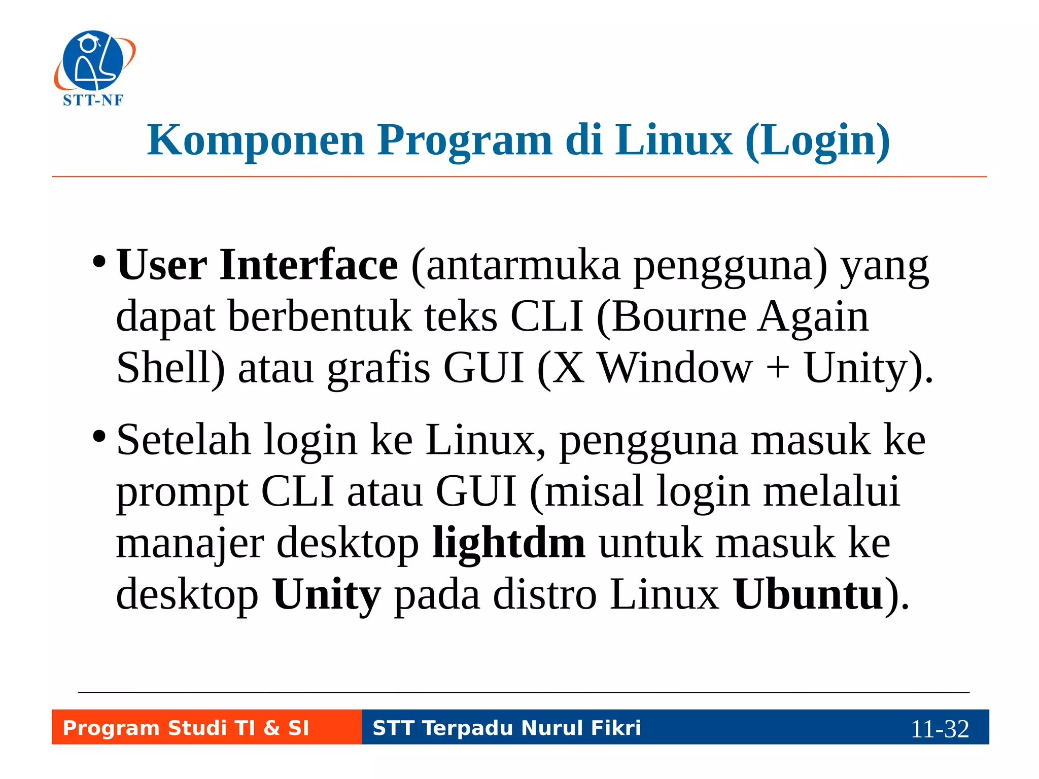 Contoh Produk Lengkap: Distro Linux 
● Linux Distribution (Distro Linux): sistem 
operasi Linux yang dipaket dan 
didistribusikan bersama program lain 
(aplikasi, dll.) dalam bentuk CD,/DVD. 
Contoh: Ubuntu 
● Tanpa distro, pengguna kesulitan merangkai 
kernel dengan program lainnya. 
● Banyak pengembang distro untuk memenuhi 
kebutuhan pengguna yang berbeda-beda. 
Program Studi TI & SI STT Terpadu Nurul Fikri 11-3111-5 
 