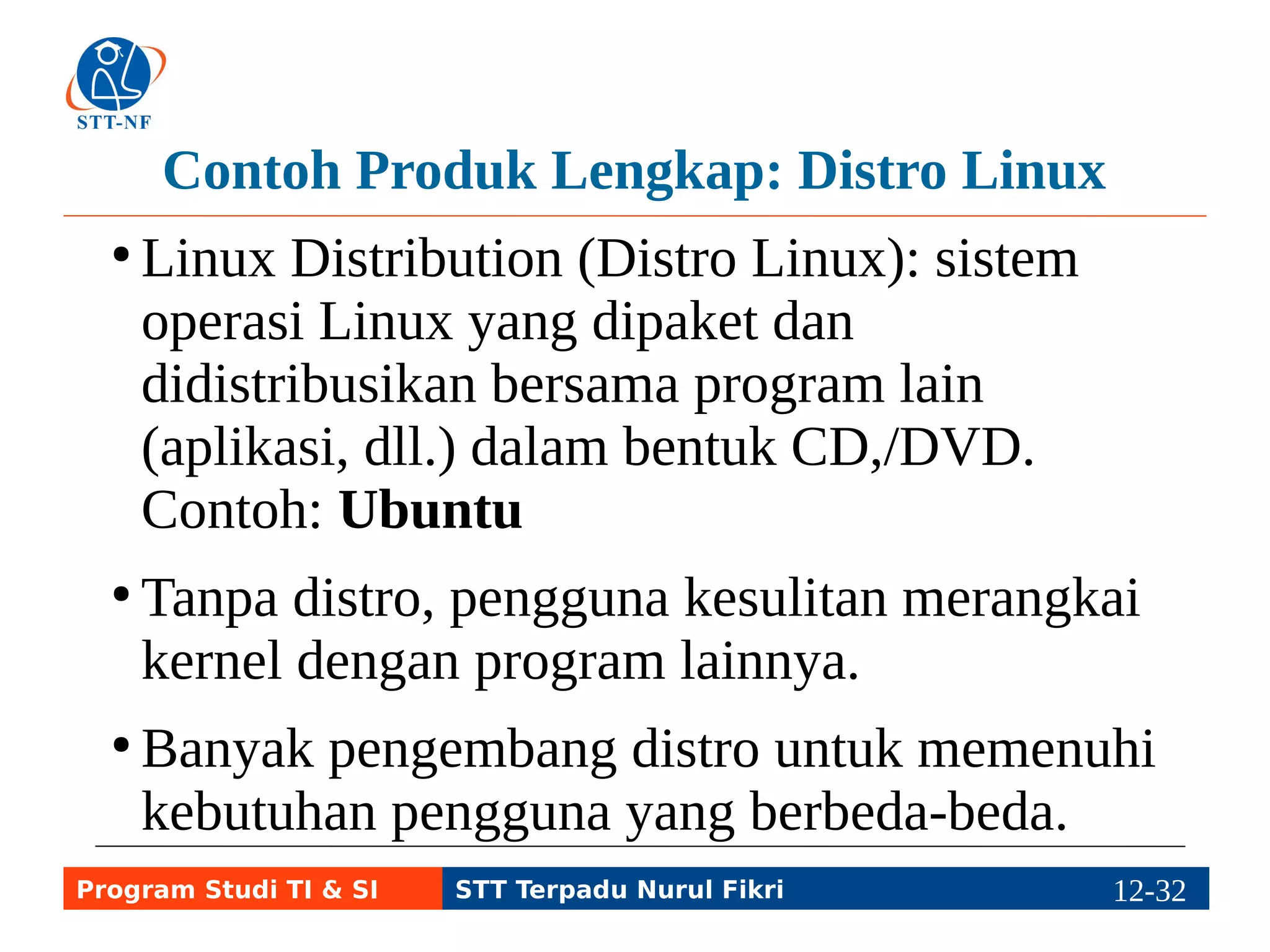 Latar Belakang Pembuatan Distro Linux 
● Kernel Linux dan program sistem lainnya 
yang membentuk sistem operasi Linux belum 
dapat digunakan untuk bekerja sehari-hari, 
misal belum ada aplikasi office dan grafis. 
● Karena lisensi GNU/Linux open source, maka 
GNU/Linux dapat dipaket dan didistribusikan 
bersama banyak program lain menjadi Linux 
Distribution atau Distro Linux, misal Ubuntu. 
● Distro dapat berupa CD, DVD, flash disk, dll. 
Program Studi TI & SI STT Terpadu Nurul Fikri 12-3112-5 
 
