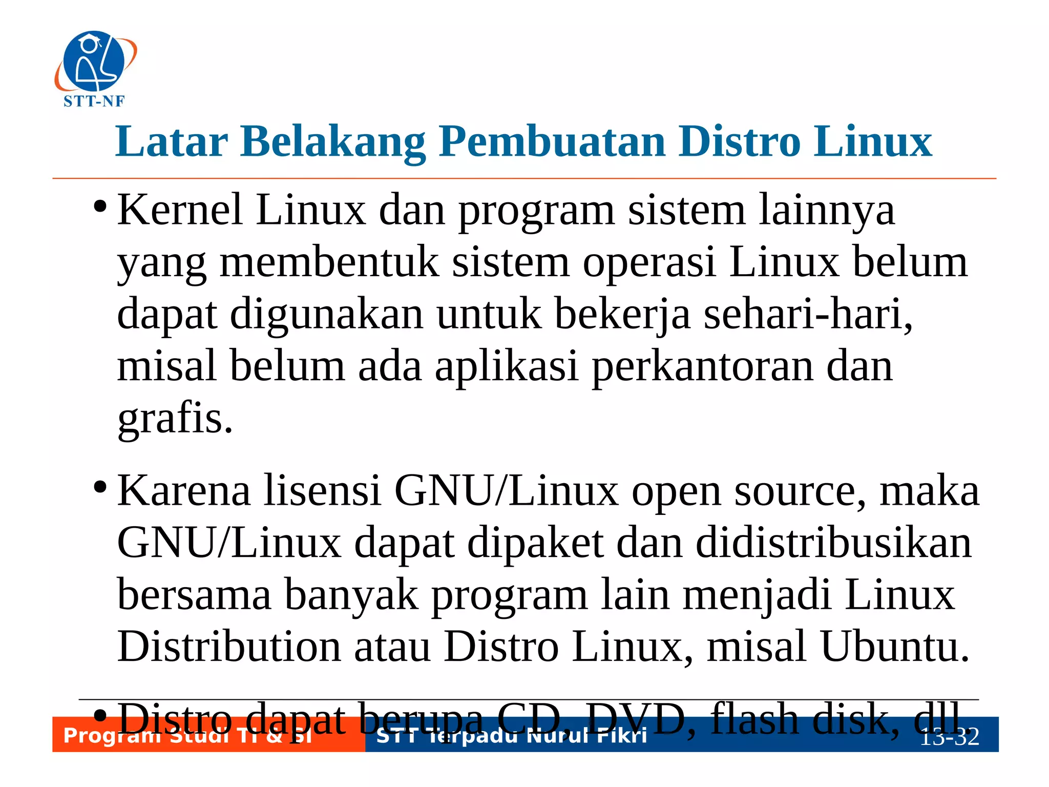 Contoh Distro Linux (1) 
● Tiga contoh distro yang sangat tua dan 
terkenal di dunia adalah Debian, Red Hat, dan 
Slackware. 
● Debian memiliki turunan yang menjadi lebih 
terkenal dari Debian, yakni Ubuntu 
(internasional) dan BlankOn (Indonesia). 
BlankOn punya anak: MiGOS. 
Program Studi TI & SI STT Terpadu Nurul Fikri 13-3113-5 
 