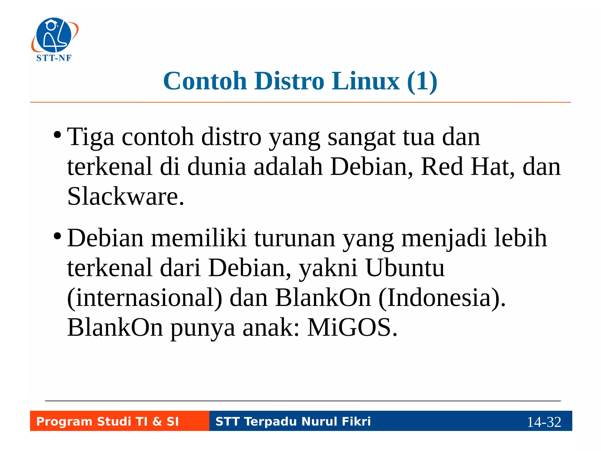 Contoh Distro Linux (2) 
● Contoh turunan Red Hat adalah CentOS dan 
Fedora. Fedora memiliki turunan di Indonesia: 
BlankOn 1.0 dan Igos Nusantara (IGN). 
● Contoh turunan Slackware adalah Zenwalk, 
dan contoh turunan Zenwalk di Indonesia: 
Zencafe. 
Program Studi TI & SI STT Terpadu Nurul Fikri 14-3114-5 
 