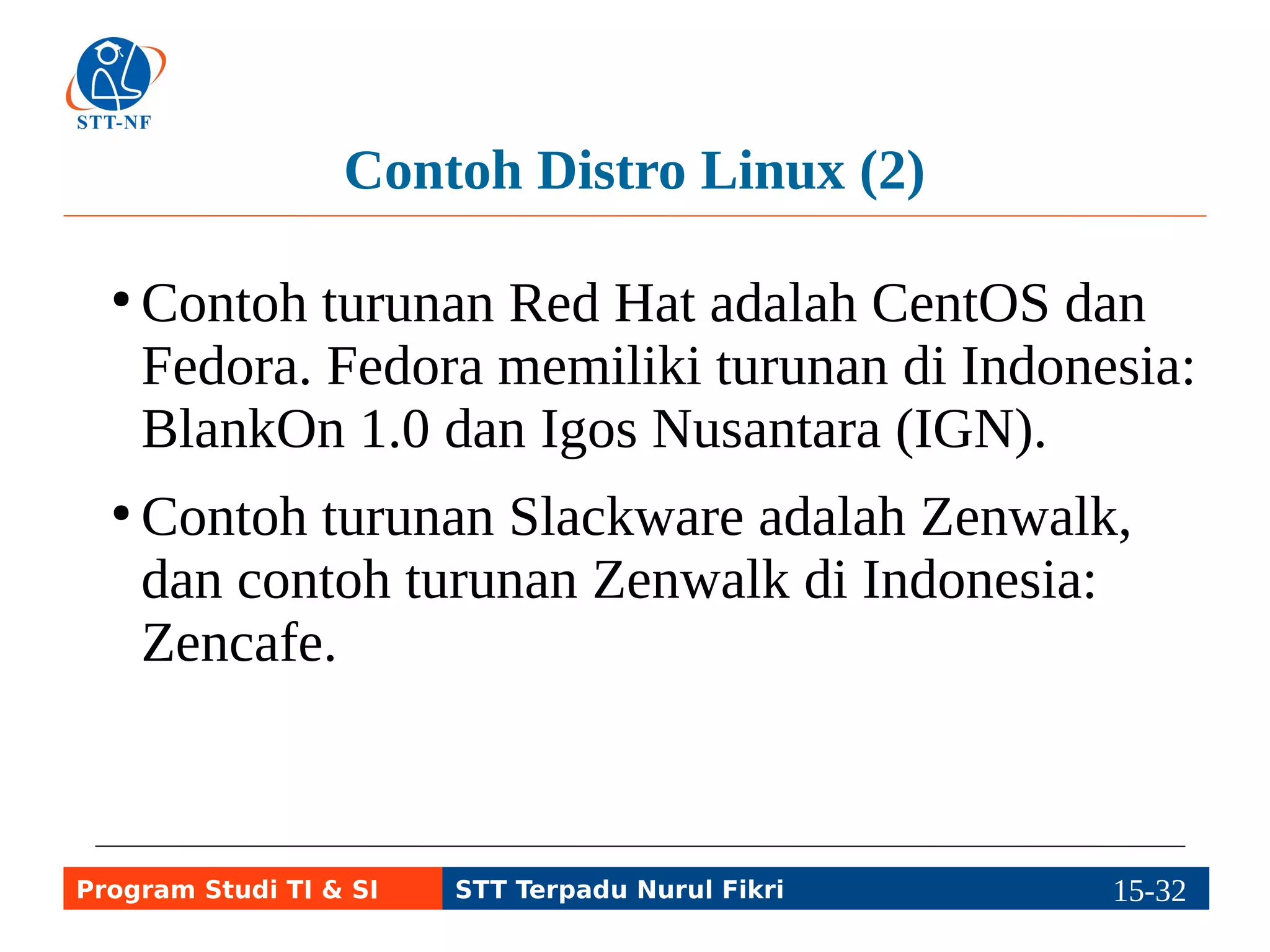 Repositori 
●Meskipun distro Linux umumnya sudah berisi 
program yang lengkap, pengguna masih butuh 
program lain yang mudah diinstal dan 
digunakan, dan butuh cara agar mudah 
melakukan update/upgrade program. 
● Repositori: gudang penyimpanan program 
untuk distro Linux tertentu, berbentuk 
komputer server atau CD/DVD atau bentuk 
penyimpanan lain (hard disk, flash disk, dll.) 
Program Studi TI & SI STT Terpadu Nurul Fikri 15-3115-5 
 