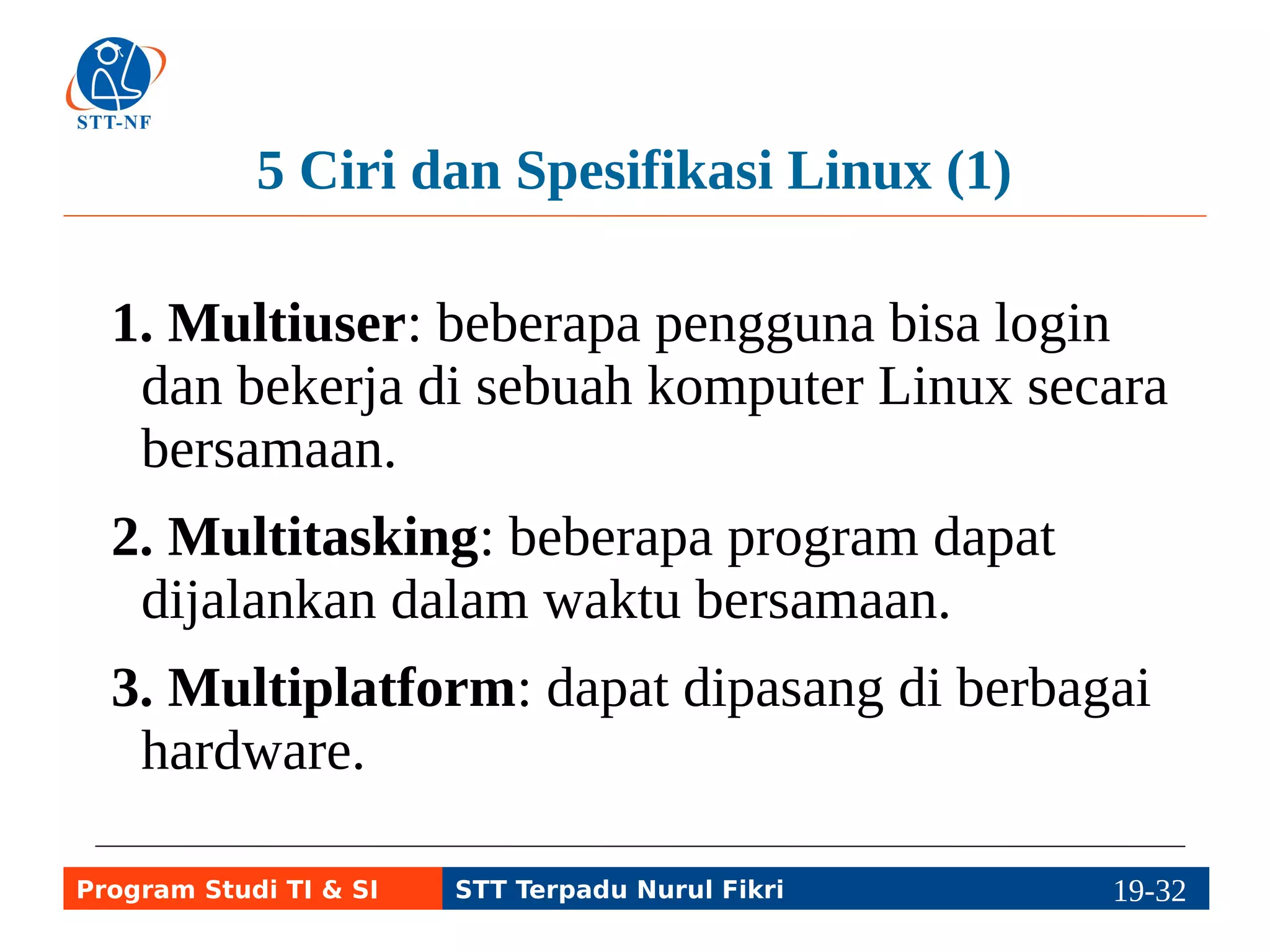 5 Ciri dan Spesifikasi Linux (2) 
4. Networking: dapat dihubungkan ke jaringan 
dan dapat diakses melalui jaringan. 
5. Client-Server: dapat berfungsi sebagai client 
maupun sebagai server, meski ada yang dibuat 
untuk server. 
Program Studi TI & SI STT Terpadu Nurul Fikri 19-3119-5 
 