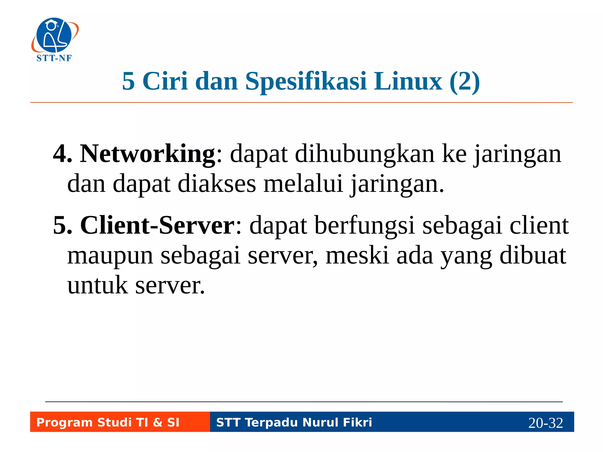GUI (Graphical User Interface) Linux (1) 
● X Window: program server sebagai dasar 
bekerja aplikasi desktop (client). 
●Window Manager: aplikasi pengatur jendela. 
● Desktop Manager: aplikasi untuk login ke 
desktop. 
● Desktop Environment: aplikasi pengatur 
tampilan dasar desktop, terdiri atas Shell, 
Panel, Widgets, dll. 
Program Studi TI & SI STT Terpadu Nurul Fikri 20-3210-5 
 