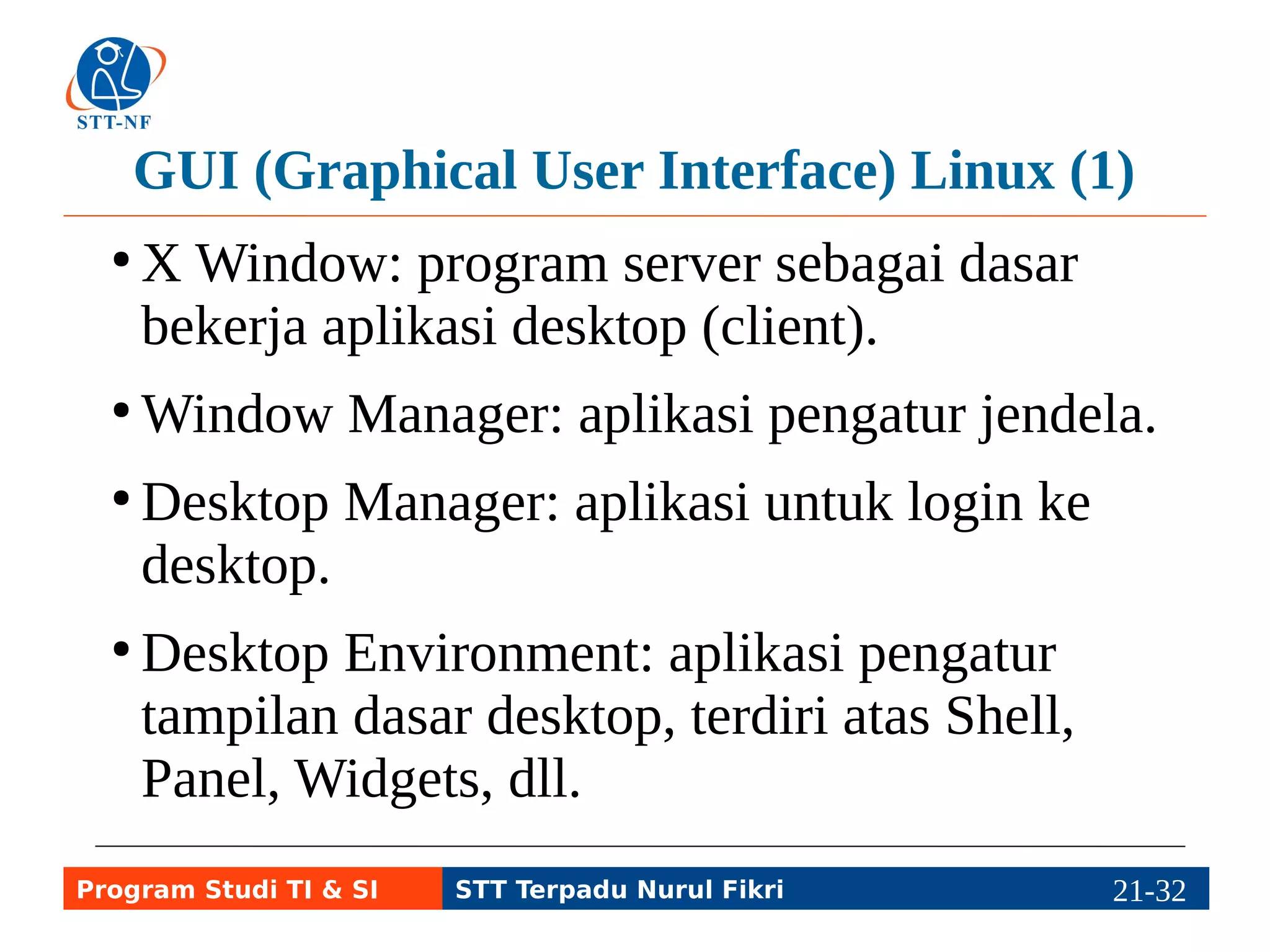GUI (Graphical User Interface) Linux (2) 
● Shell: GUI utama, contoh GNOME Shell, 
Unity, Mate, dan Manokwari (BlankOn). 
● Panel / Toolbar: tempat menyimpan menu dan 
widget. 
●Widget: program di desktop atau panel, misal 
clock (penunjuk waktu), network (pengatur 
jaringan), sound (pengatur suara), dll. 
Program Studi TI & SI STT Terpadu Nurul Fikri 21-3211-5 
 