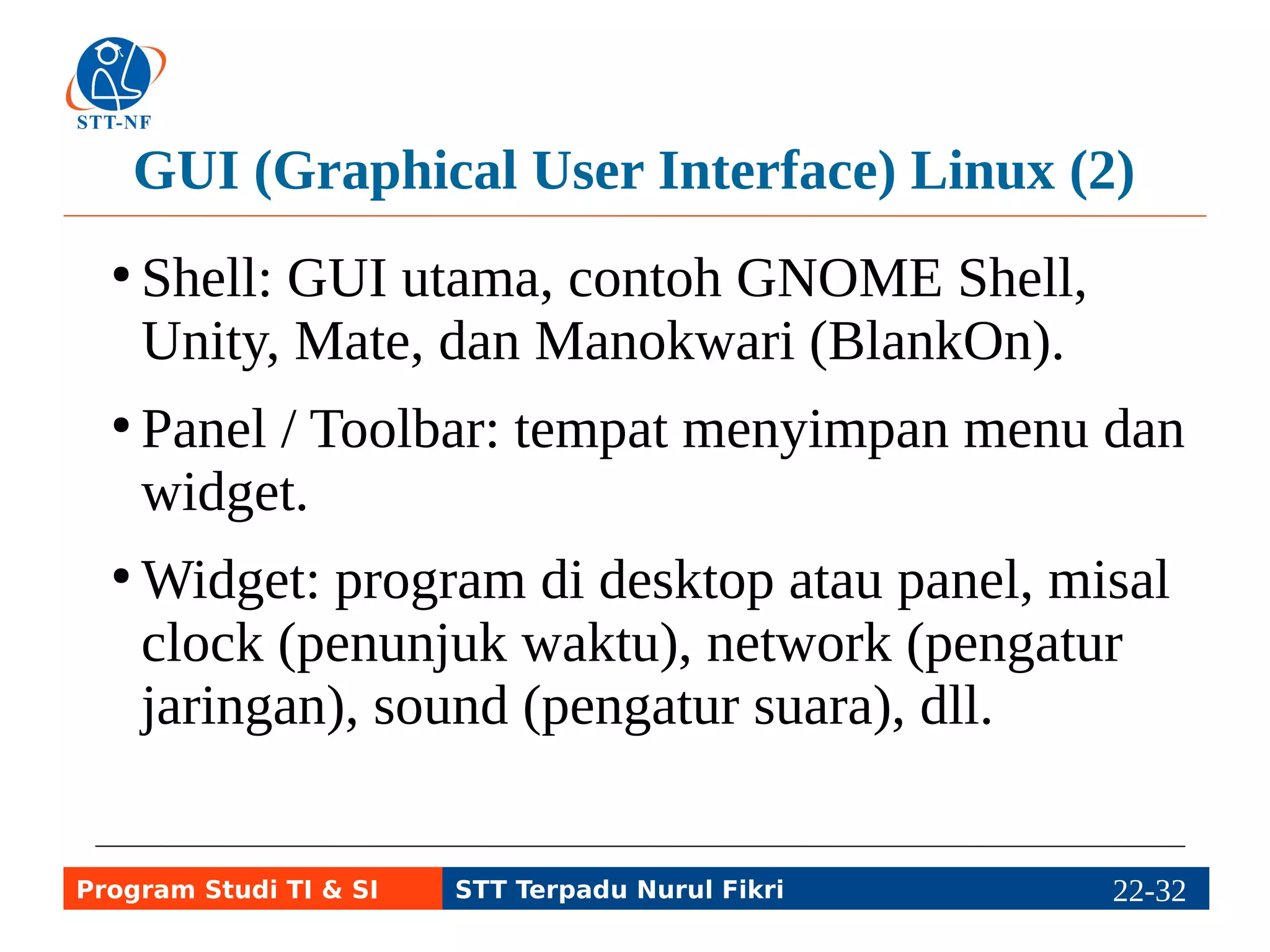 TUI (Text User Interface) atau CLI Linux (1) 
● Command Line Interface: perintah teks. 
● Utilitas inti, contoh coreutils, berisi perintah-perintah 
dasar, misal ls, cp, rm, mv, dsb. 
● Tool, misal net-tools, berisi perintah dasar 
jaringan, misal ifconfig, route, dsb. 
● Shell script (programming), contoh BASH 
(Bourne Again SHell). 
Program Studi TI & SI STT Terpadu Nurul Fikri 22-3212-5 
 