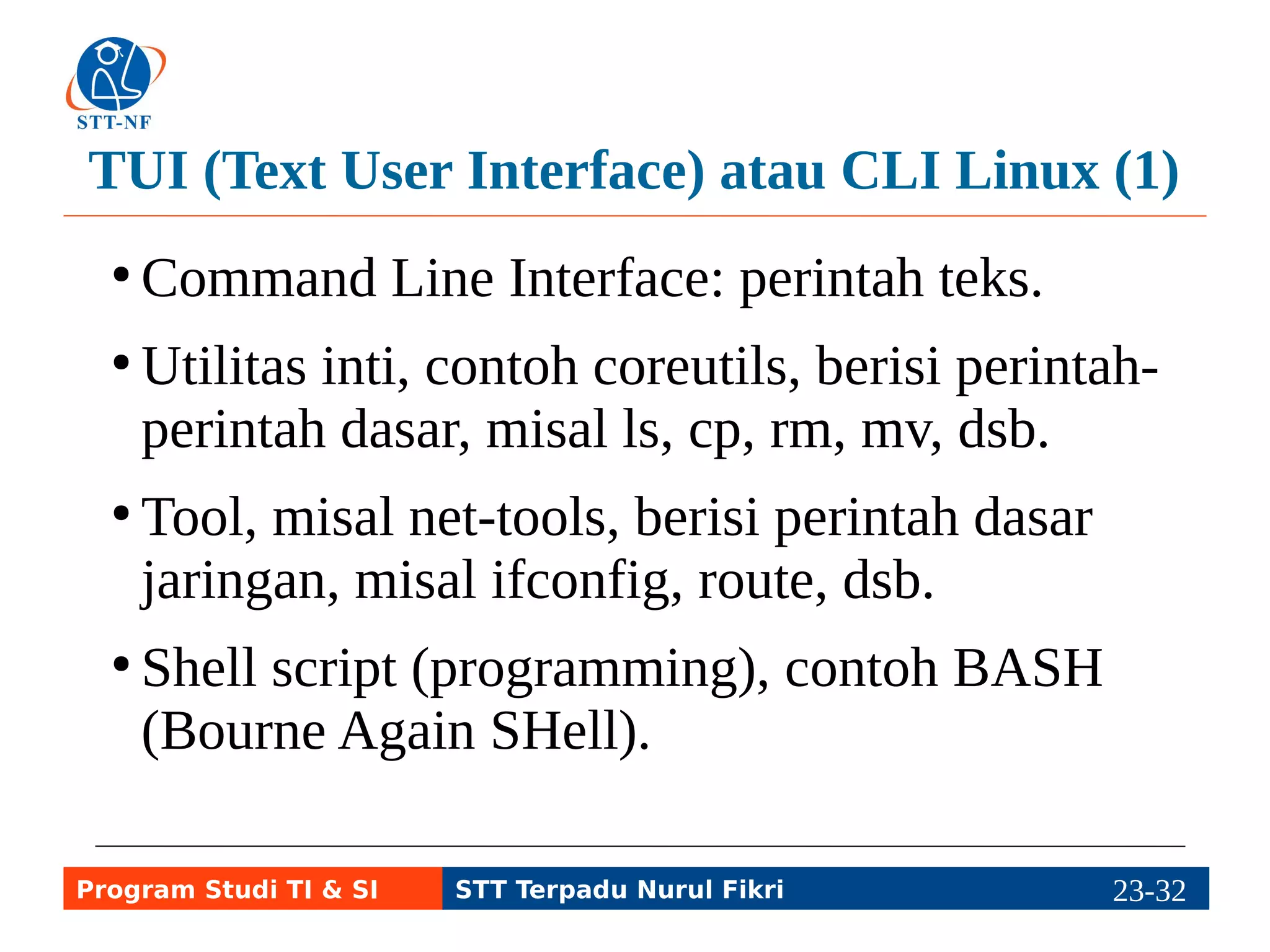 TUI (Text User Interface) atau CLI Linux (2) 
● Contoh program berbasis CLI lainnya dalam 
bentuk kumpulan program atau program 
tunggal. 
● Kumpulan program: vorbis-tool untuk 
mengolah musik/sound (ogg123, oggenc, 
oggdec, ogginfo, dll.) 
● Program tunggal: ip-utils-ping, traceroute, dsb. 
Program Studi TI & SI STT Terpadu Nurul Fikri 23-3213-5 
 