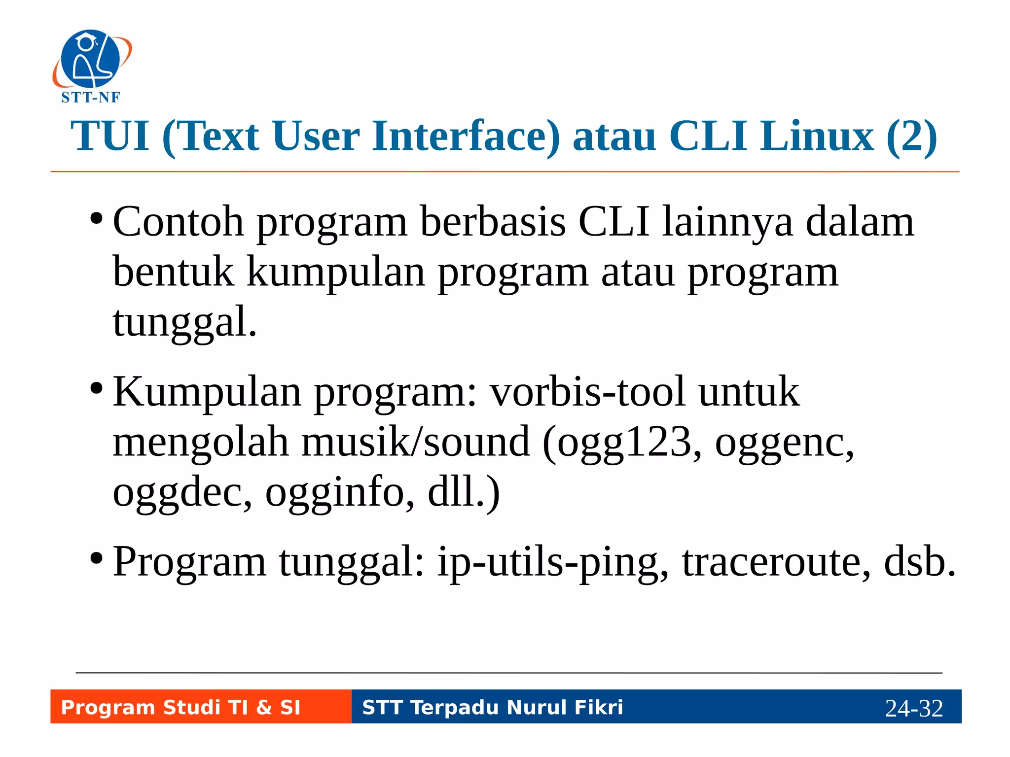 Terminal Emulator & Virtual Console (1) 
● Sistem operasi Linux dasar (CLI) akan 
menampilkan login untuk memasuki console 
yang terdiri atas 1 keyboard (standard input) 
dan 1 monitor (standard output). 
●Virtual console: program untuk login melalui 
beberapa conlose meskipun hanya ada 1 
keyboard dan 1 monitor. Caranya: Alt+F1 s.d. 
Alt+F6. Alt+F7 dan seterusnya untuk GUI. 
Program Studi TI & SI STT Terpadu Nurul Fikri 24-3214-5 
 