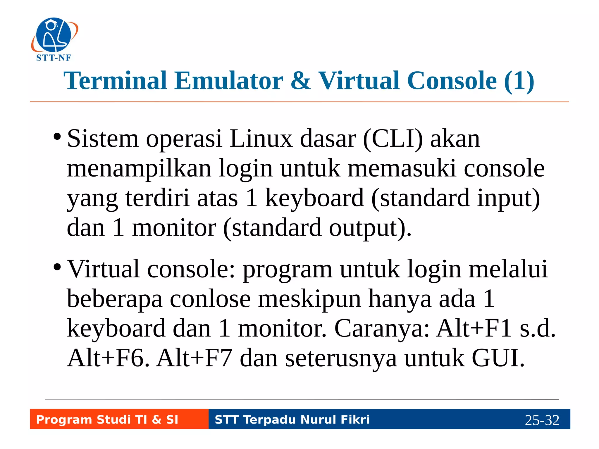 Terminal Emulator & Virtual Console (2) 
● Terminal Emulator seperti virtual console 
yang diakses secara remote atau melalui 
desktop. 
● Progam terminal emulator antara lain xterm 
dan gnome-terminal yang berbentuk jendela 
console dan prompt. 
rus@blankon:/home/rus 
Program Studi TI & SI STT Terpadu Nurul Fikri 25-3215-5 
 