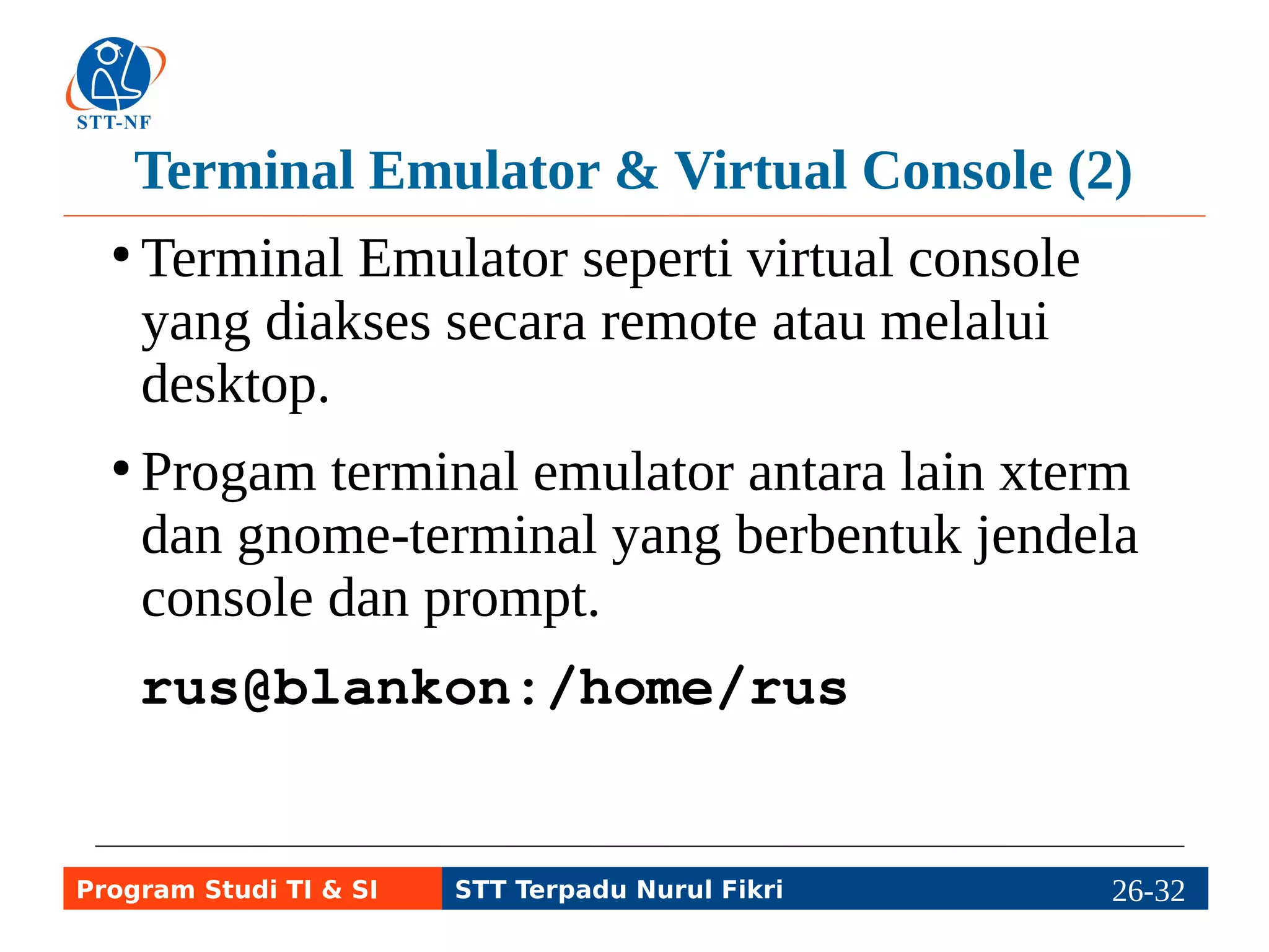 Contoh Perintah di Terminal (1) 
ls, perintah untuk melihat isi 
direktori. 
cp, mengopi file atau direktori. 
mv, mengganti nama atau 
memindahkan file/direktori. 
Program Studi TI & SI STT Terpadu Nurul Fikri 26-3216-5 
 
