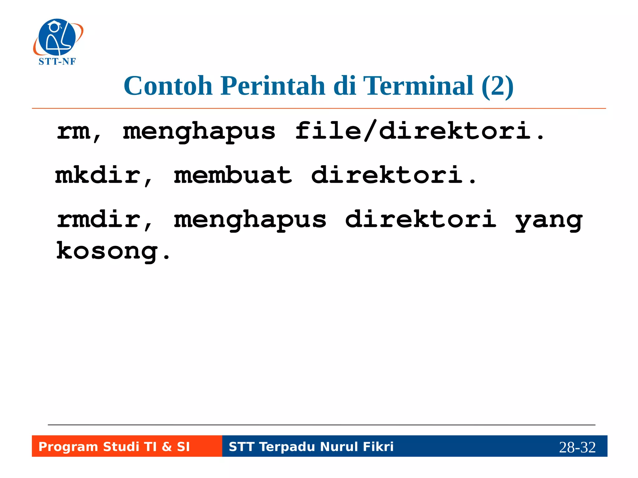 Contoh Perintah di Terminal (3) 
du, melihat besar ruang 
direktori yang telah digunakan. 
df, melihat besar ukuran partisi 
hard disk dan ruang yang 
tersisa. 
free, melihat penggunaan memori 
nyata (RAM) dan memori virtual 
(SWAP). 
Program Studi TI & SI STT Terpadu Nurul Fikri 28-3218-5 
 