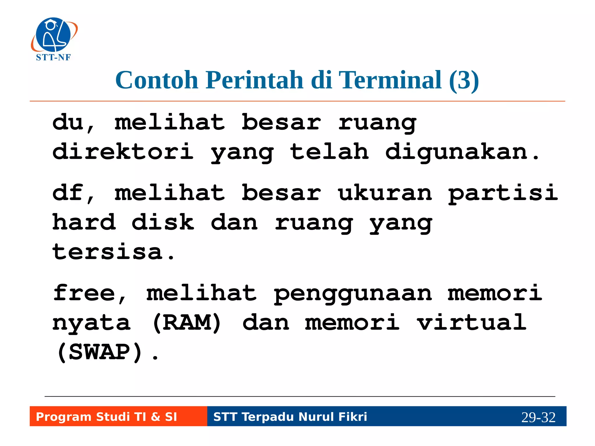 Contoh Perintah di Terminal (4) 
mount, melihat daftar sistem 
file dan jenisnya. 
less, melihat isi file teks per 
halaman teks. 
cat, menampilkan isi file teks 
ke layar, atau memindahkan data 
dari input (file) ke layar per 
halaman, misal cat file | more. 
Program Studi TI & SI STT Terpadu Nurul Fikri 29-3219-5 
 