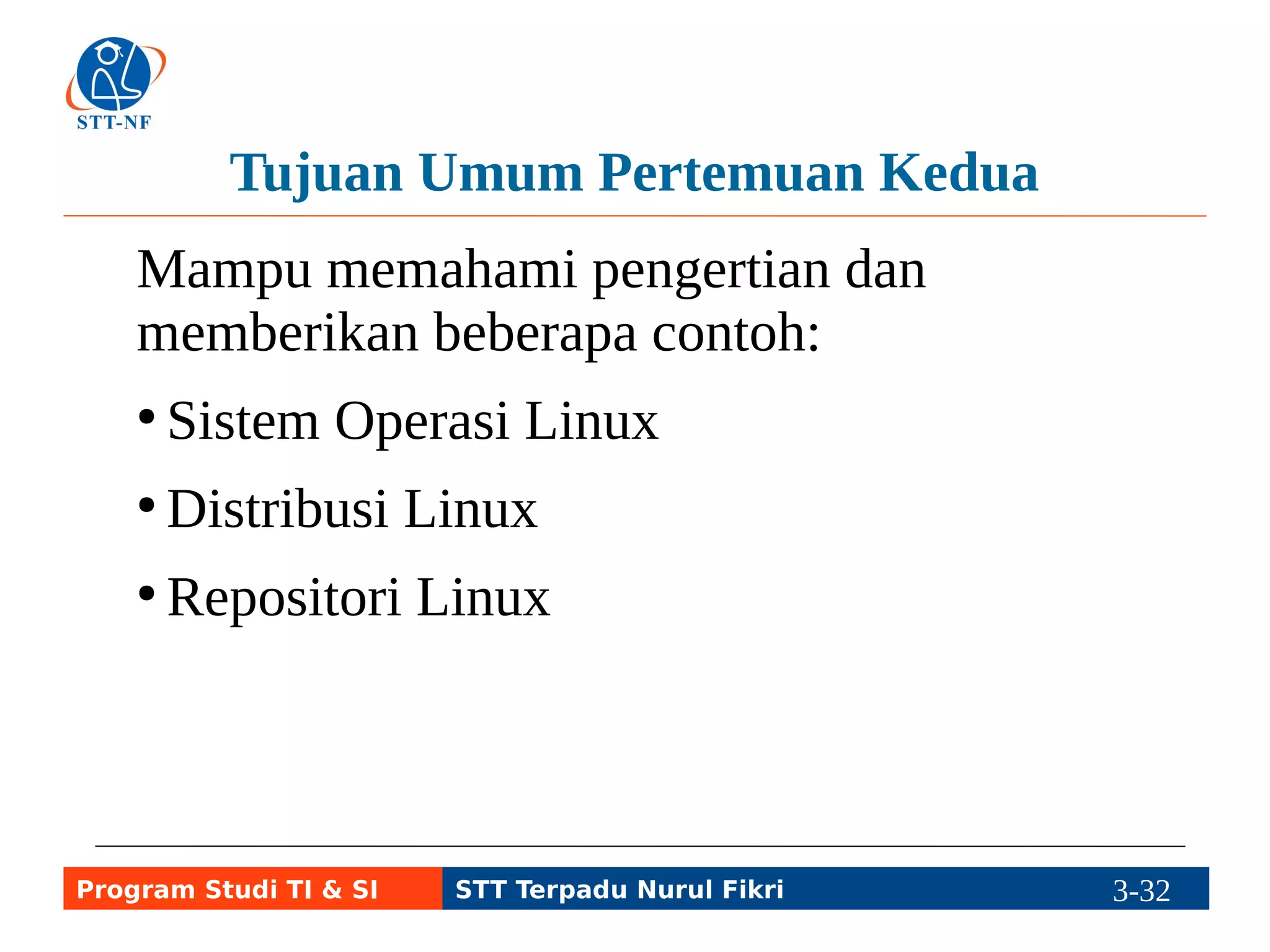 Tujuan Khusus Pertemuan Kedua 
a. Dapat menjelaskan arti GNU/Linux sebagai 
sistem operasi dan menggunakannya. 
b. Dapat menjelaskan arti distro GNU/Linux 
atau varian Linux dan contoh-contohnya. 
c. Dapat menjelaskan arti repo, termasuk 
contoh isinya. 
Program Studi TI & SI STT Terpadu Nurul Fikri 3-31 3-5 
 