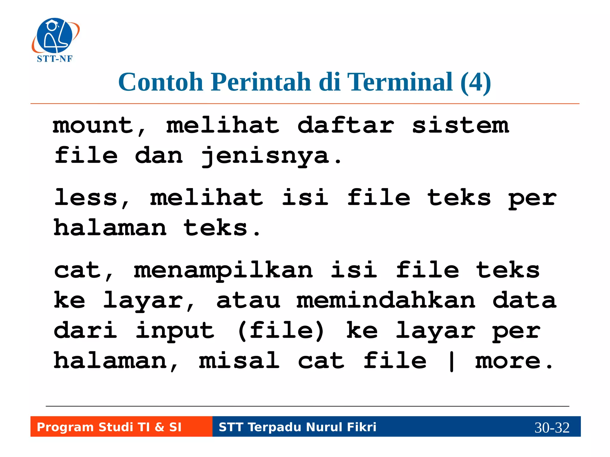 Contoh Perintah di Terminal (5) 
who, melihat siapa saja yang 
sedang login di komputer. 
su, perintah berganti user. 
sudo, menjalankan perintah 
sebagai super user. 
ping, perintah untuk mengecek 
sambungan jaringan. 
Program Studi TI & SI STT Terpadu Nurul Fikri 30-3310-5 
 