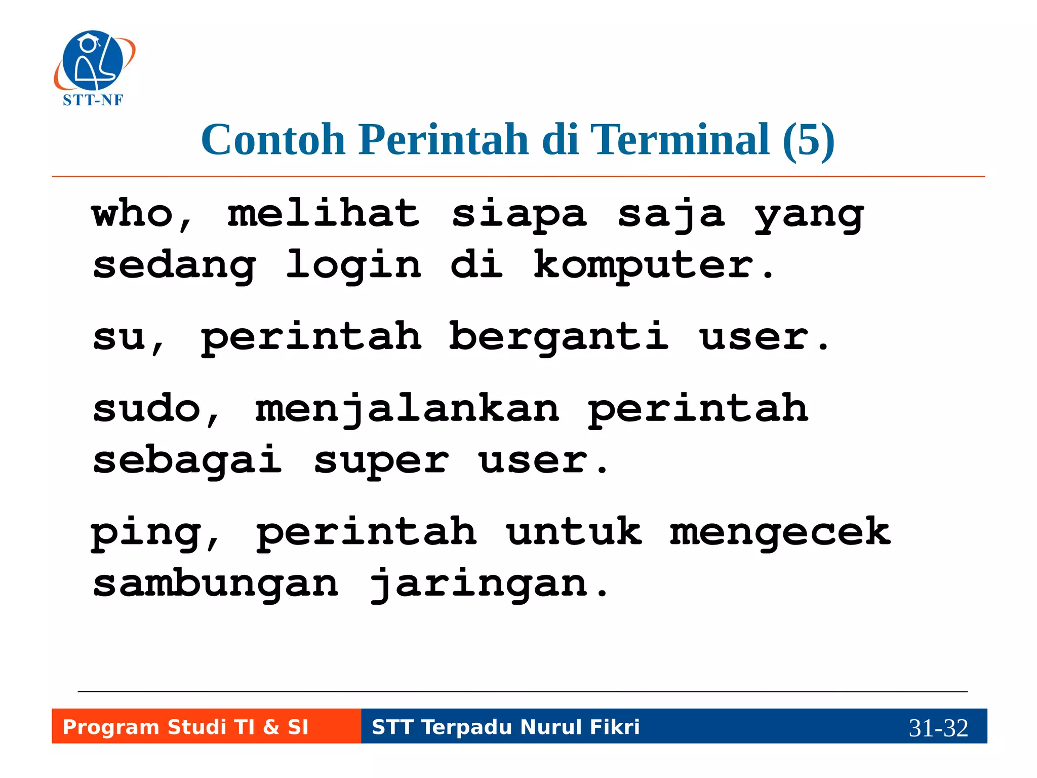 Contoh Perintah di Terminal (6) 
ps ux, melihat daftar semua 
program yang digunakan dan nomor 
prosesnya (PID). 
top, melihat semua program yang 
sedang berjalan, termasuk 
pemakaian prosesor, RAM, dll. 
exit atau Ctrl+D, keluar atau 
logout dari user yang sedang 
digunakan. 
Program Studi TI & SI STT Terpadu Nurul Fikri 31-3311-5 
