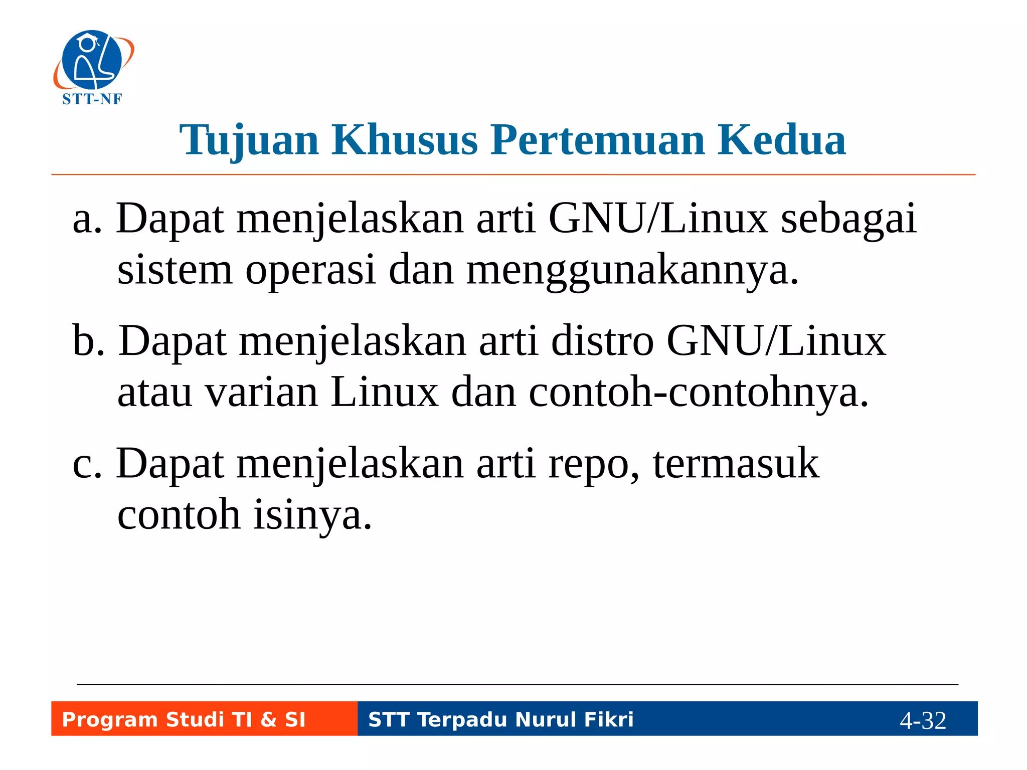 Pengantar Linux dan Android 
● Linux awalnya nama kernel, yakni inti sistem 
operasi komputer atau peralatan elektronik 
yang memiliki processor (cpu), misal laptop, 
tablet, smartphone. 
● Sistem operasi dengan kernel Linux plus 
program-program GNU disebut GNU/Linux. 
● Android: Linux yang menggunakan program 
pustaka bukan GNU Libc, tapi Bionic Libc. 
Program Studi TI & SI STT Terpadu Nurul Fikri 4-31 4-5 
 