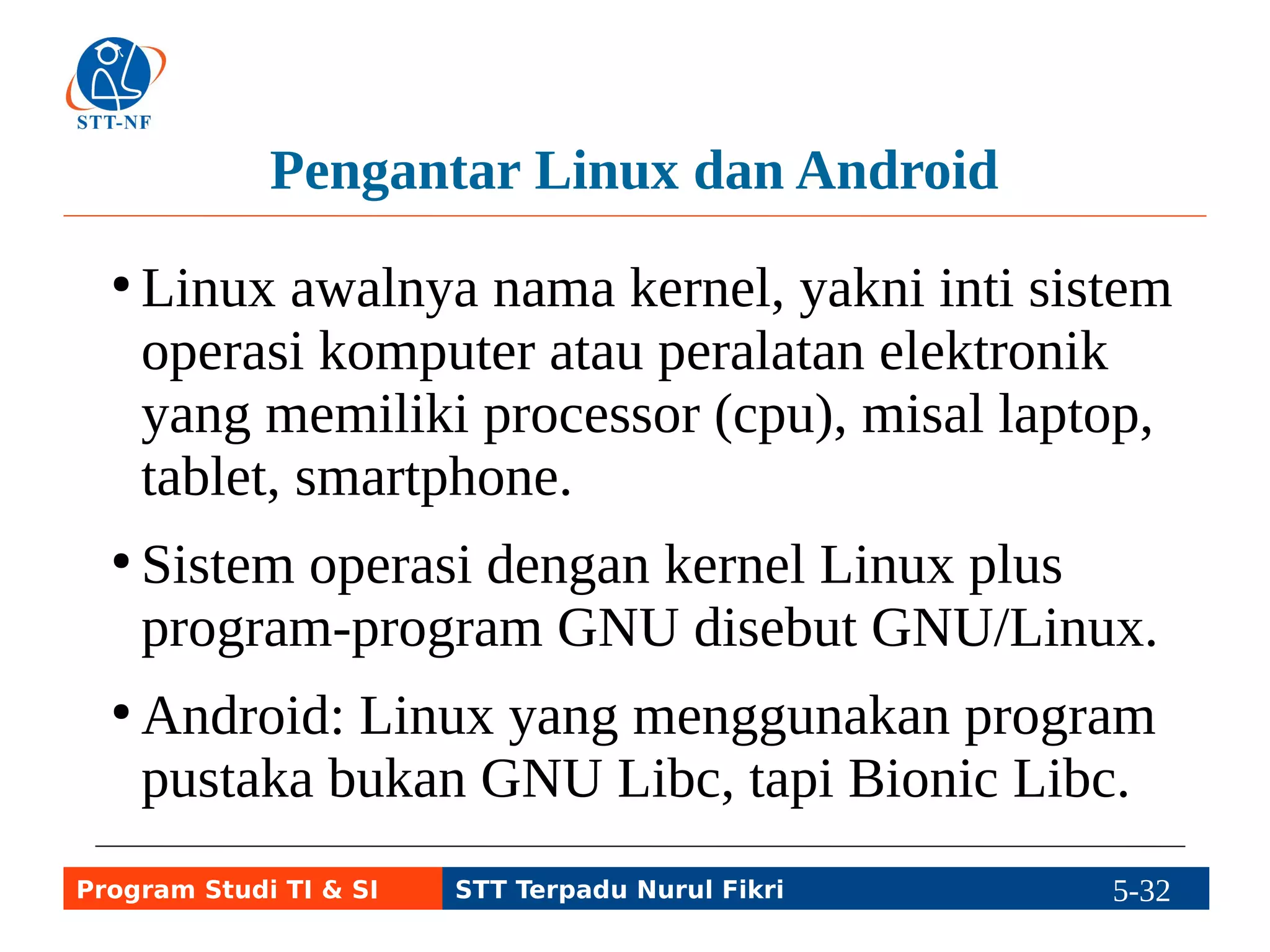 Era sebelum Linux 
●GNU Hurd, dikembangkan oleh Richard 
Stallman (Yayasan Free Software), termasuk 
Unix-like. Belum rilis final hingga saat ini. 
●Minix (yang menjadi inspirasi bagi Linus 
mengembangkan Linux), termasuk Unix-like, 
dikembangkan oleh Prof. Tanenbaum dan 
dirilis pertama kali pada 1987 dengan lisensi 
Open Source BSD. 
Program Studi TI & SI STT Terpadu Nurul Fikri 5-31 5-5 
 